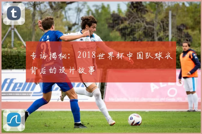 专访揭秘：2018世界杯中国队球衣背后的设计故事