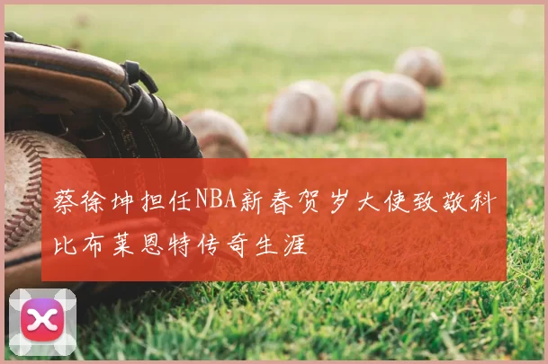 蔡徐坤担任NBA新春贺岁大使致敬科比布莱恩特传奇生涯