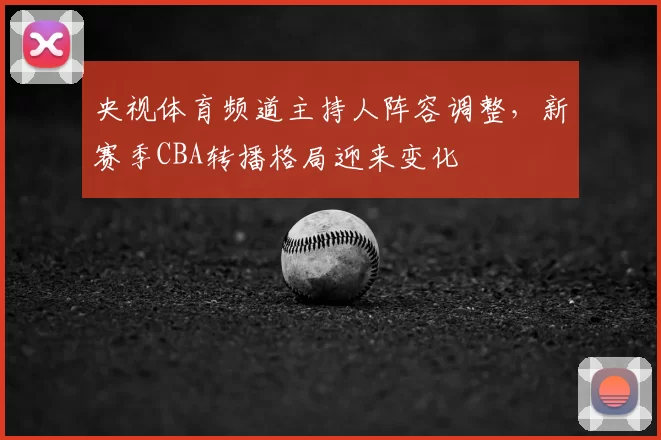 央视体育频道主持人阵容调整，新赛季CBA转播格局迎来变化