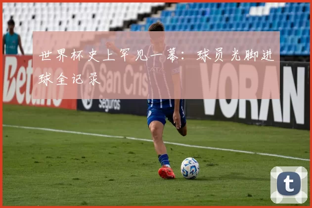世界杯史上罕见一幕:球员光脚进球全记录