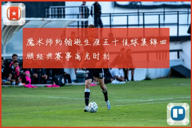 魔术师约翰逊生涯五十佳球集锦回顾经典赛事高光时刻