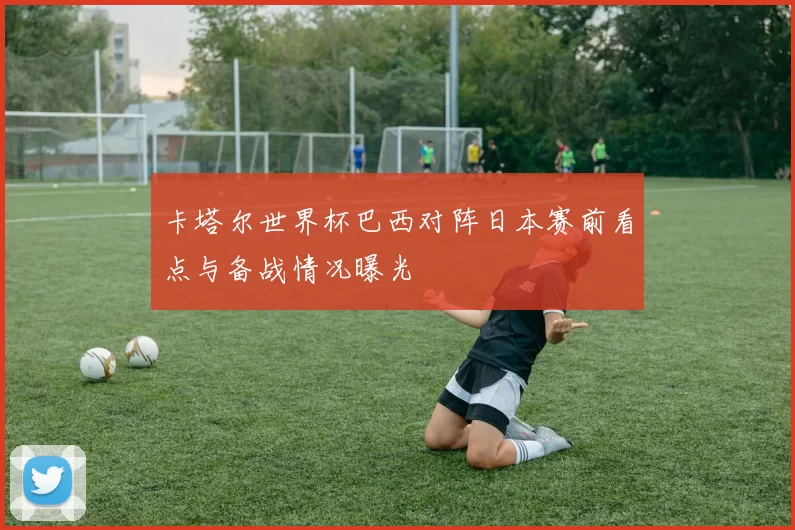 卡塔尔世界杯巴西对阵日本赛前看点与备战情况曝光