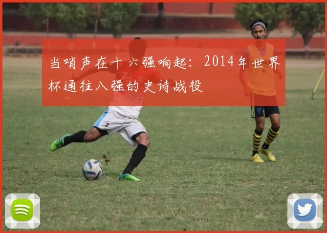 当哨声在十六强响起：2014年世界杯通往八强的史诗战役