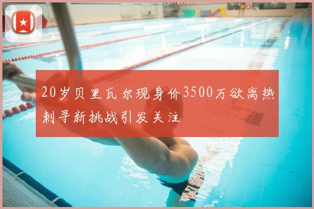 20岁贝里瓦尔现身价3500万欲离热刺寻新挑战引发关注