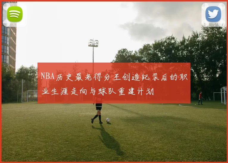 NBA历史最老得分王创造纪录后的职业生涯走向与球队重建计划