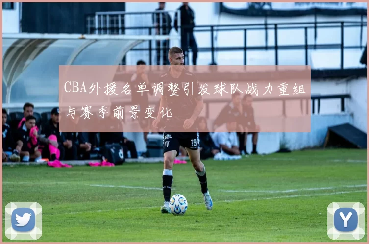 CBA外援名单调整引发球队战力重组与赛季前景变化