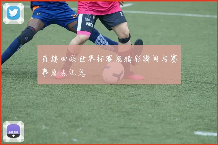 直播回顾世界杯赛场精彩瞬间与赛事看点汇总