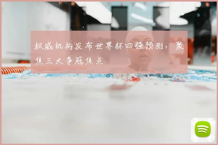 权威机构发布世界杯四强预测，聚焦三大争冠焦点