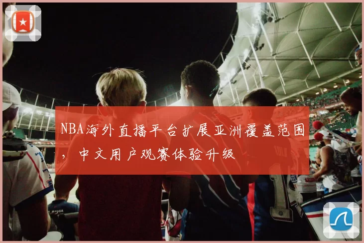 NBA海外直播平台扩展亚洲覆盖范围，中文用户观赛体验升级