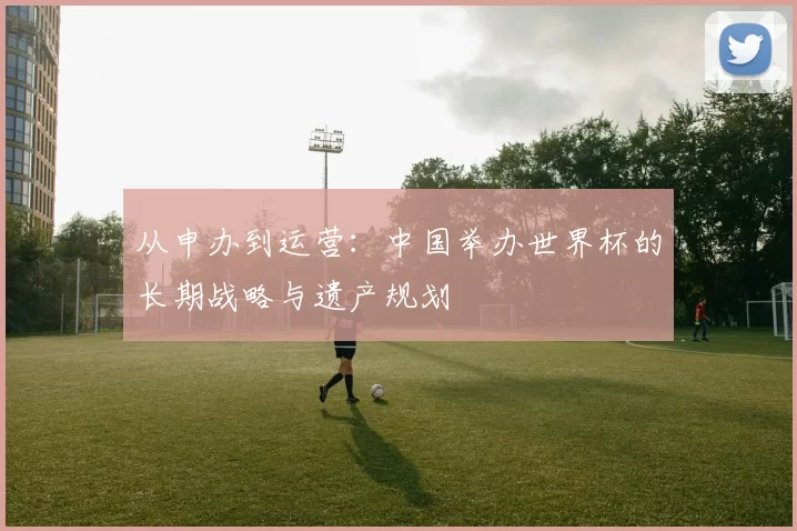 从申办到运营：中国举办世界杯的长期战略与遗产规划