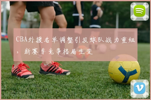 CBA外援名单调整引发球队战力重组，新赛季竞争格局生变