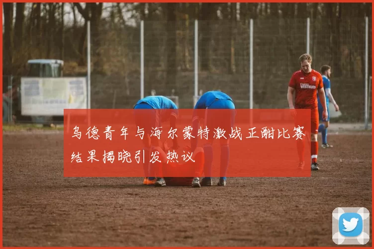 乌德青年与海尔蒙特激战正酣比赛结果揭晓引发热议