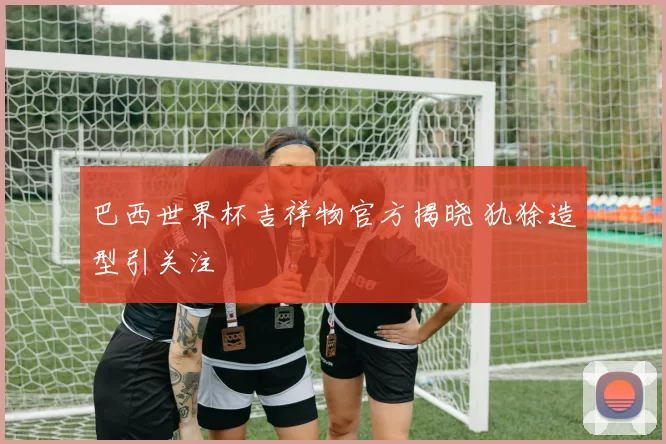 巴西世界杯吉祥物官方揭晓 犰狳造型引关注
