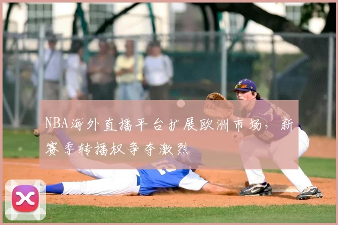 NBA海外直播平台扩展欧洲市场，新赛季转播权争夺激烈