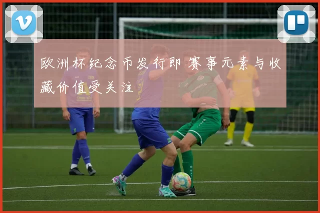 欧洲杯纪念币发行即 赛事元素与收藏价值受关注