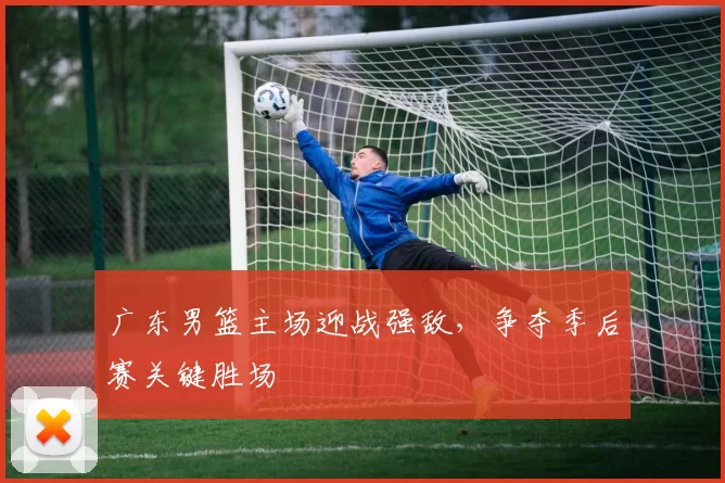 广东男篮主场迎战强敌，争夺季后赛关键胜场