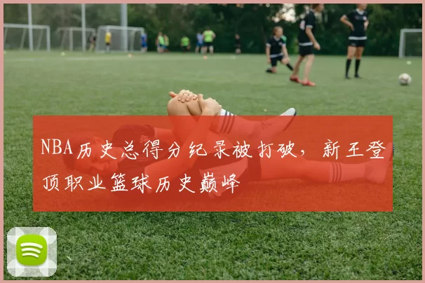 NBA历史总得分纪录被打破，新王登顶职业篮球历史巅峰