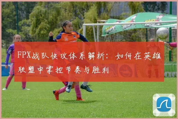 FPX战队快攻体系解析:如何在英雄联盟中掌控节奏与胜利