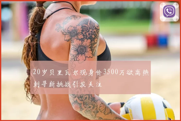 20岁贝里瓦尔现身价3500万欲离热刺寻新挑战引发关注