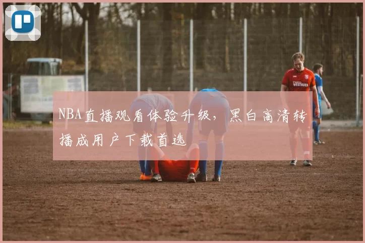 NBA直播观看体验升级，黑白高清转播成用户下载首选