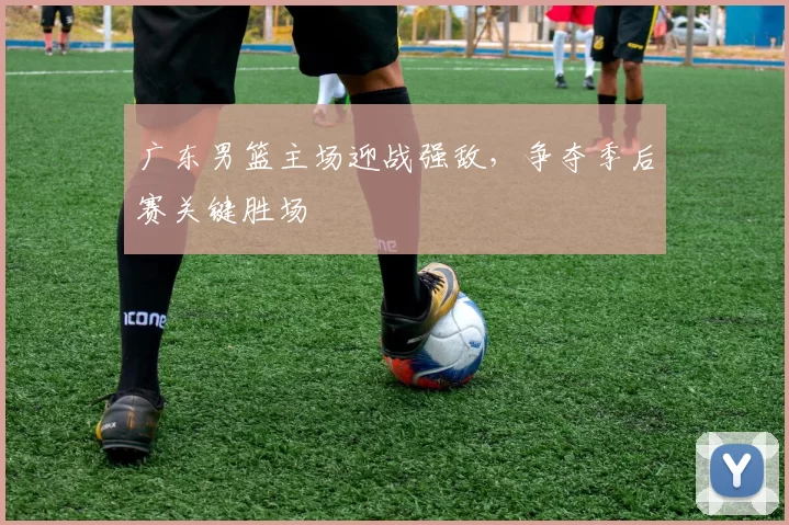 广东男篮主场迎战强敌，争夺季后赛关键胜场