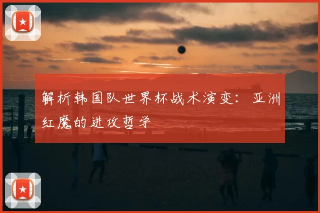 解析韩国队世界杯战术演变:亚洲红魔的进攻哲学