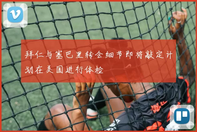 拜仁与塞巴里转会细节即将敲定计划在美国进行体检