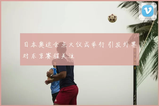 日本奥运会点火仪式举行 引发外界对东京赛程关注