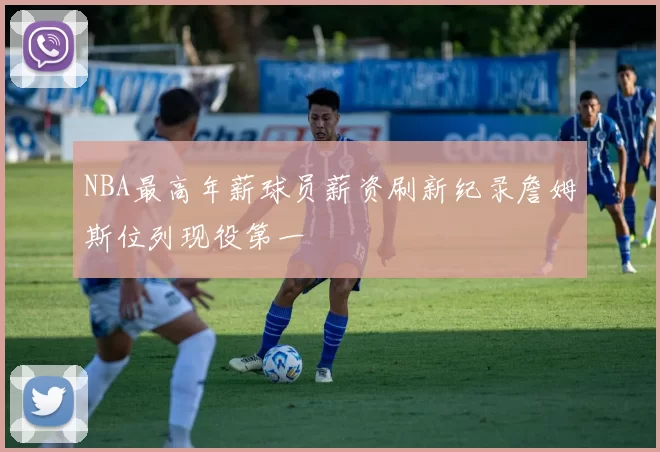 NBA最高年薪球员薪资刷新纪录詹姆斯位列现役第一