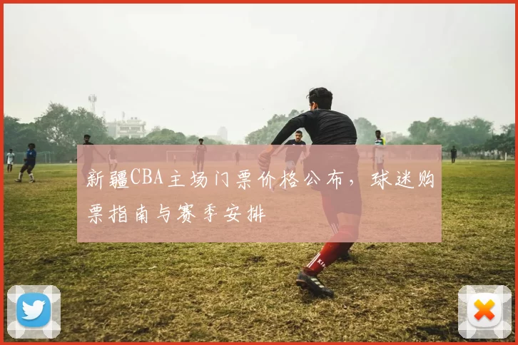 新疆CBA主场门票价格公布，球迷购票指南与赛季安排