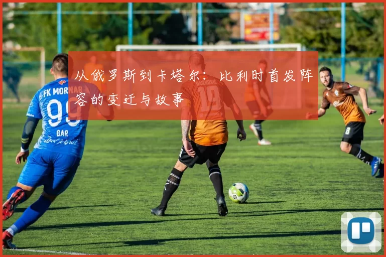 从俄罗斯到卡塔尔：比利时首发阵容的变迁与故事