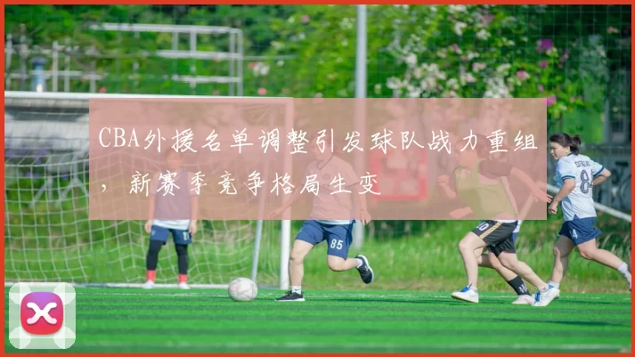 CBA外援名单调整引发球队战力重组，新赛季竞争格局生变