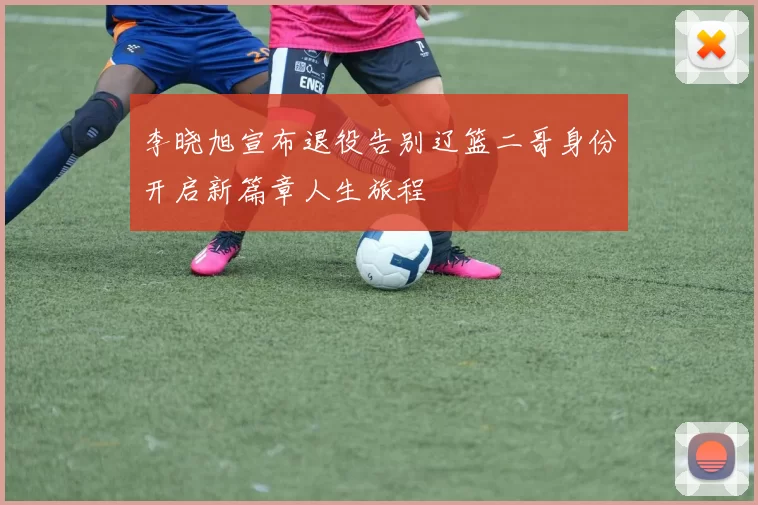 李晓旭宣布退役告别辽篮二哥身份开启新篇章人生旅程