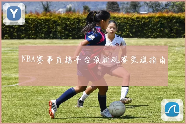 NBA赛事直播平台最新观赛渠道指南