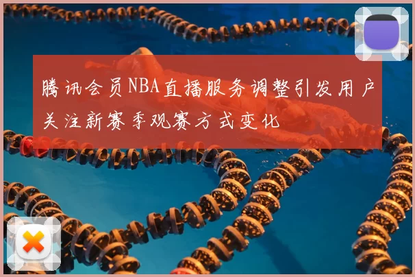 腾讯会员NBA直播服务调整引发用户关注新赛季观赛方式变化