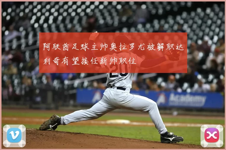 阿联酋足球主帅奥拉罗尤被解职达利奇有望接任新帅职位