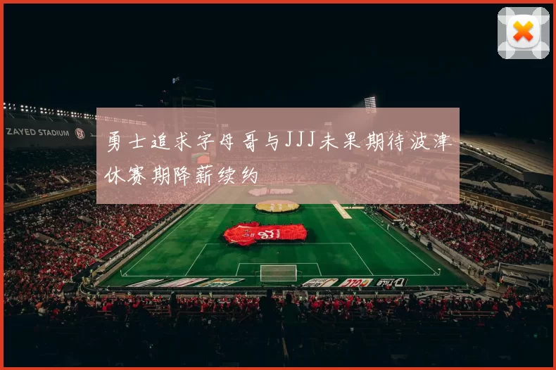 勇士追求字母哥与JJJ未果期待波津休赛期降薪续约