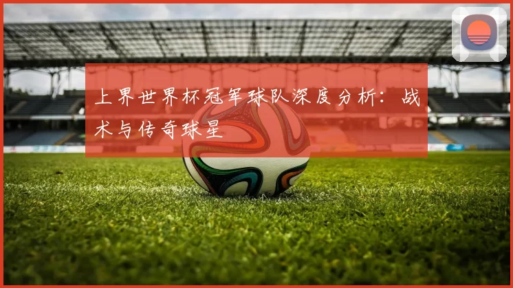 上界世界杯冠军球队深度分析：战术与传奇球星