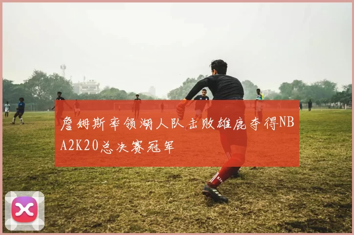 詹姆斯率领湖人队击败雄鹿夺得NBA2K20总决赛冠军