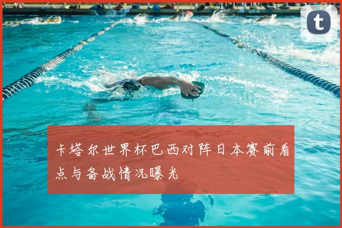 卡塔尔世界杯巴西对阵日本赛前看点与备战情况曝光