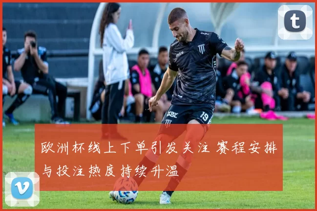 欧洲杯线上下单引发关注 赛程安排与投注热度持续升温
