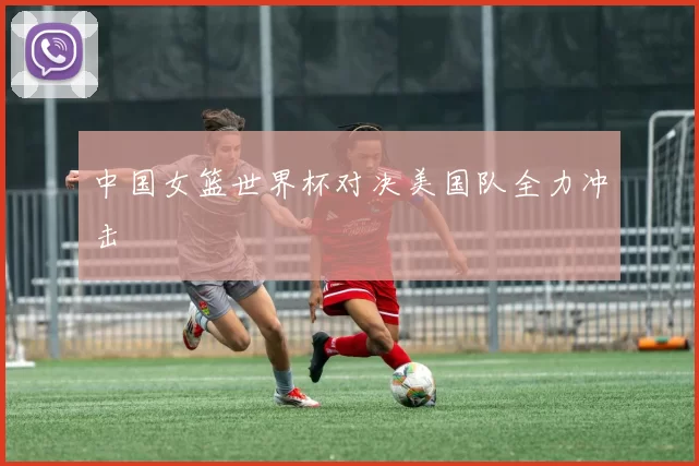 中国女篮世界杯对决美国队全力冲击