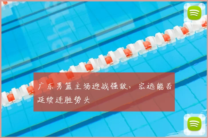 广东男篮主场迎战强敌，宏远能否延续连胜势头